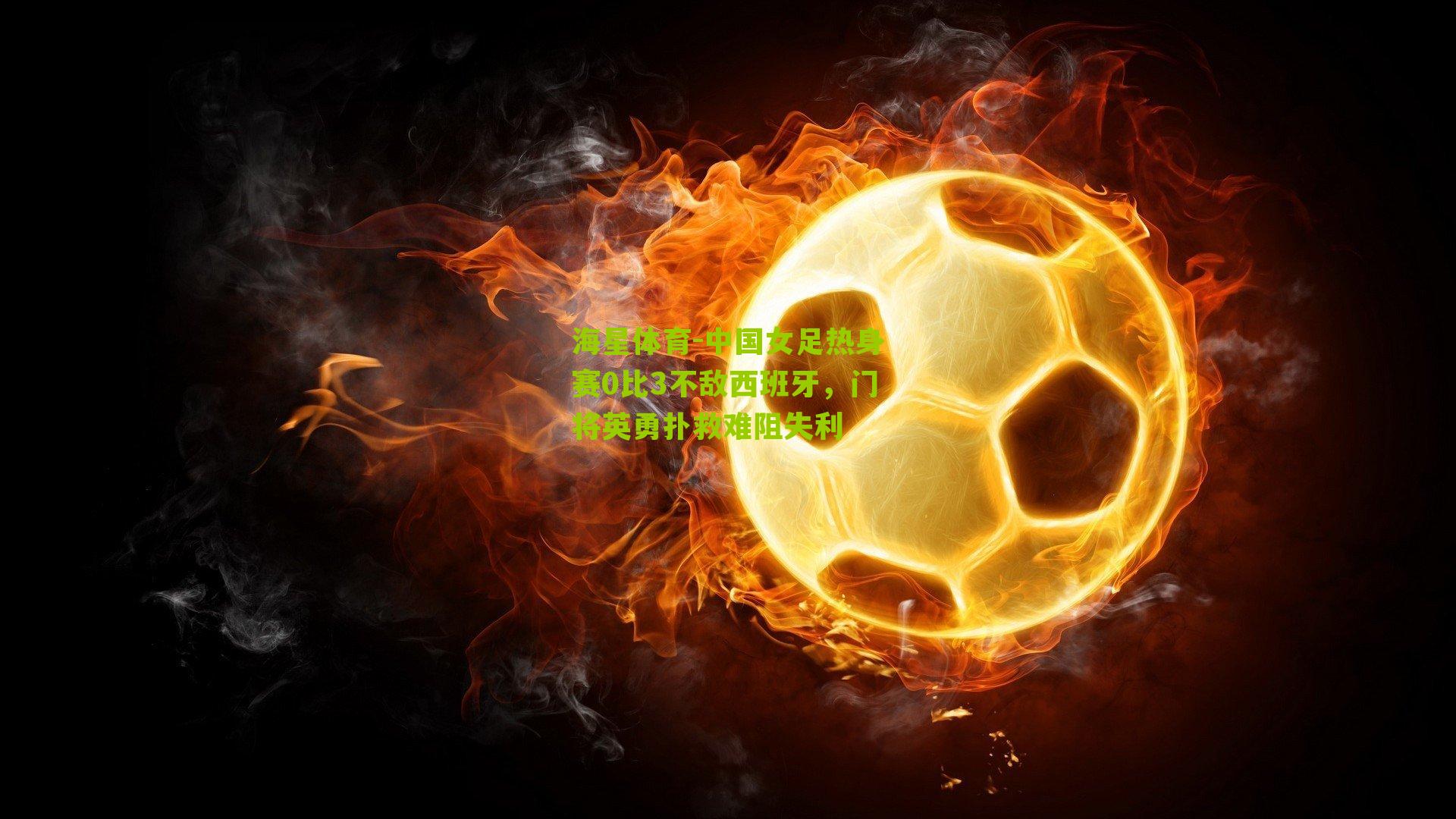海星体育-中国女足热身赛0比3不敌西班牙，门将英勇扑救难阻失利