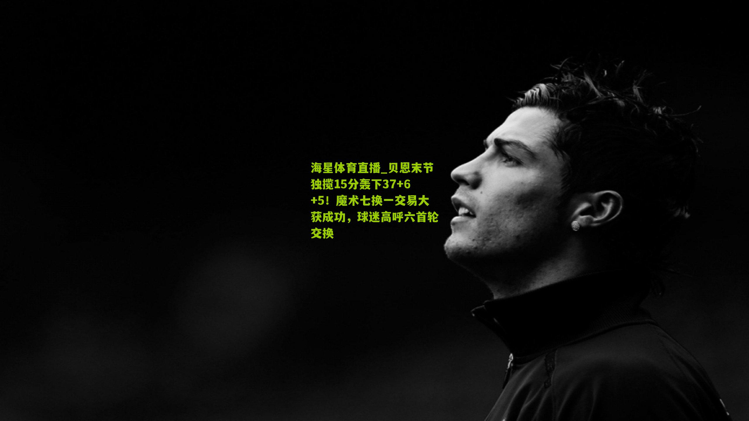 海星体育直播_贝恩末节独揽15分轰下37+6+5！魔术七换一交易大获成功，球迷高呼六首轮交换